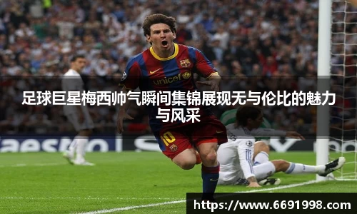 足球巨星梅西帅气瞬间集锦展现无与伦比的魅力与风采